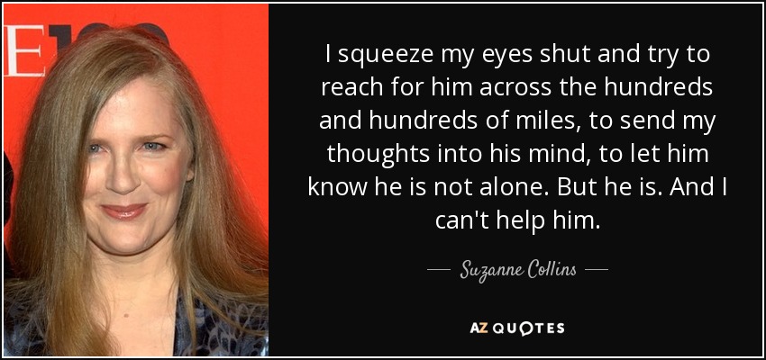 I squeeze my eyes shut and try to reach for him across the hundreds and hundreds of miles, to send my thoughts into his mind, to let him know he is not alone. But he is. And I can't help him. - Suzanne Collins