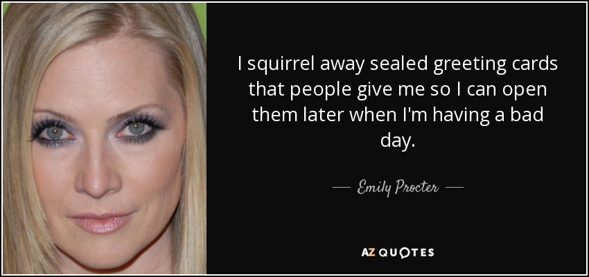 I squirrel away sealed greeting cards that people give me so I can open them later when I'm having a bad day. - Emily Procter