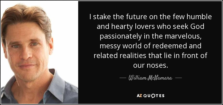 I stake the future on the few humble and hearty lovers who seek God passionately in the marvelous, messy world of redeemed and related realities that lie in front of our noses. - William McNamara