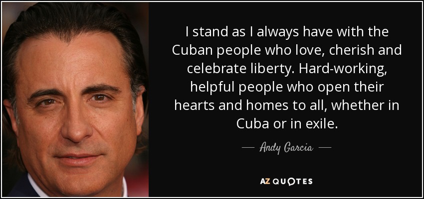 I stand as I always have with the Cuban people who love, cherish and celebrate liberty. Hard-working, helpful people who open their hearts and homes to all, whether in Cuba or in exile. - Andy Garcia