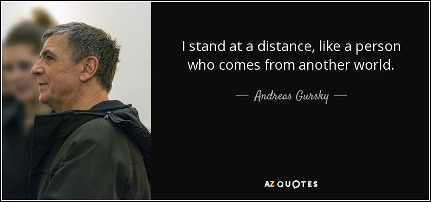 I stand at a distance, like a person who comes from another world. - Andreas Gursky