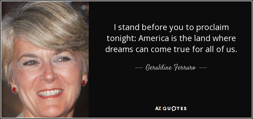 I stand before you to proclaim tonight: America is the land where dreams can come true for all of us. - Geraldine Ferraro