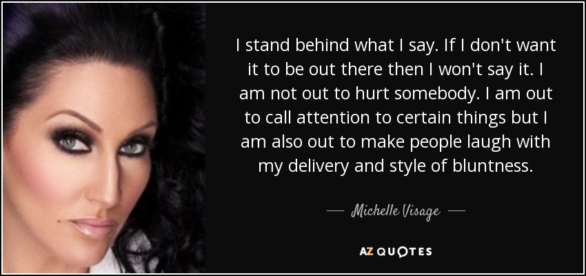 I stand behind what I say. If I don't want it to be out there then I won't say it. I am not out to hurt somebody. I am out to call attention to certain things but I am also out to make people laugh with my delivery and style of bluntness. - Michelle Visage