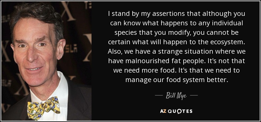 I stand by my assertions that although you can know what happens to any individual species that you modify, you cannot be certain what will happen to the ecosystem. Also, we have a strange situation where we have malnourished fat people. It's not that we need more food. It's that we need to manage our food system better. - Bill Nye
