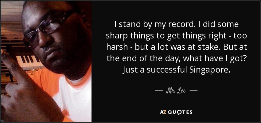 I stand by my record. I did some sharp things to get things right - too harsh - but a lot was at stake. But at the end of the day, what have I got? Just a successful Singapore. - Mr. Lee