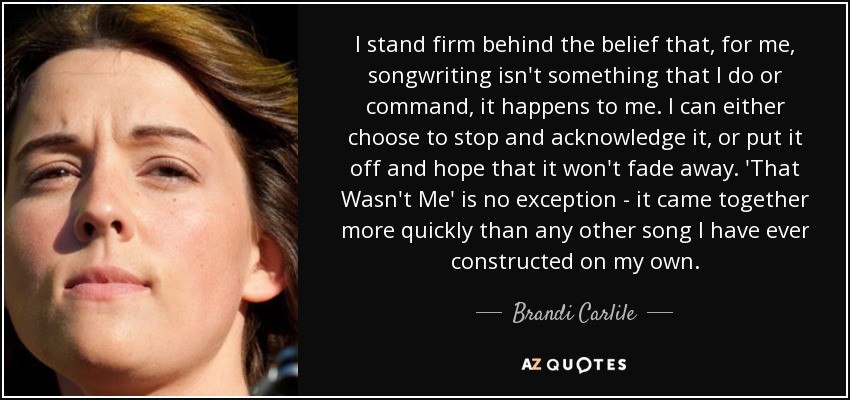 I stand firm behind the belief that, for me, songwriting isn't something that I do or command, it happens to me. I can either choose to stop and acknowledge it, or put it off and hope that it won't fade away. 'That Wasn't Me' is no exception - it came together more quickly than any other song I have ever constructed on my own. - Brandi Carlile