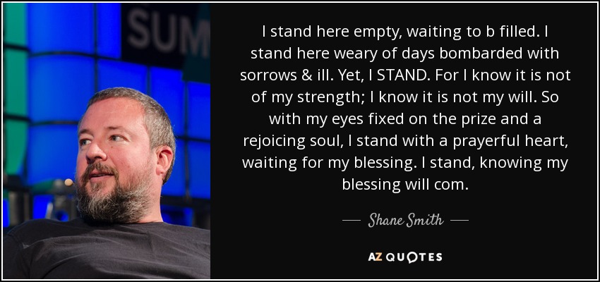 I stand here empty, waiting to b filled. I stand here weary of days bombarded with sorrows & ill. Yet, I STAND. For I know it is not of my strength; I know it is not my will. So with my eyes fixed on the prize and a rejoicing soul, I stand with a prayerful heart, waiting for my blessing. I stand, knowing my blessing will com. - Shane Smith