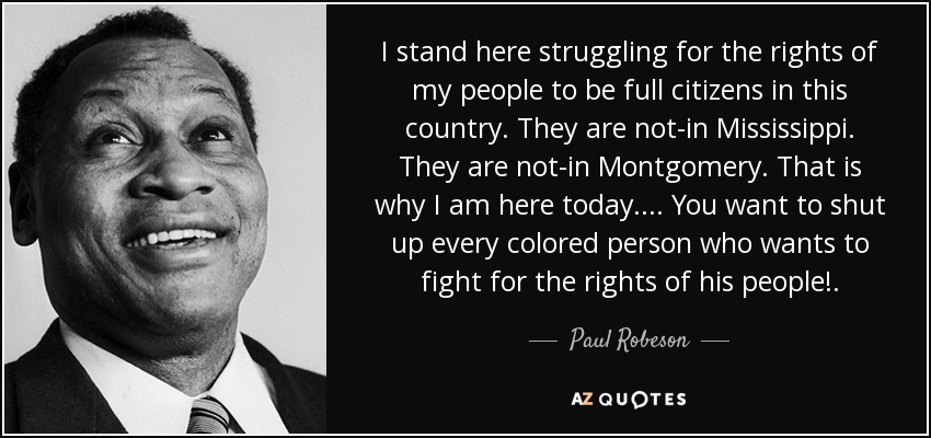 I stand here struggling for the rights of my people to be full citizens in this country. They are not-in Mississippi. They are not-in Montgomery. That is why I am here today. . . . You want to shut up every colored person who wants to fight for the rights of his people!. - Paul Robeson