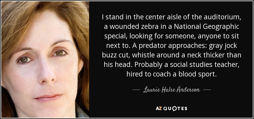 I stand in the center aisle of the auditorium, a wounded zebra in a National Geographic special, looking for someone, anyone to sit next to. A predator approaches: gray jock buzz cut, whistle around a neck thicker than his head. Probably a social studies teacher, hired to coach a blood sport. - Laurie Halse Anderson