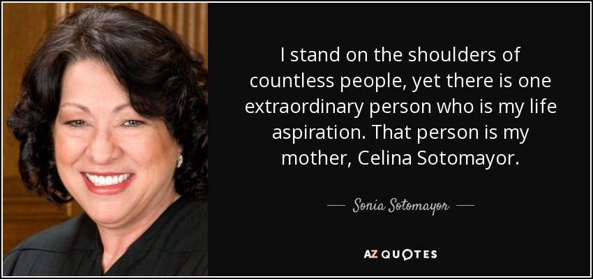 I stand on the shoulders of countless people, yet there is one extraordinary person who is my life aspiration. That person is my mother, Celina Sotomayor. - Sonia Sotomayor