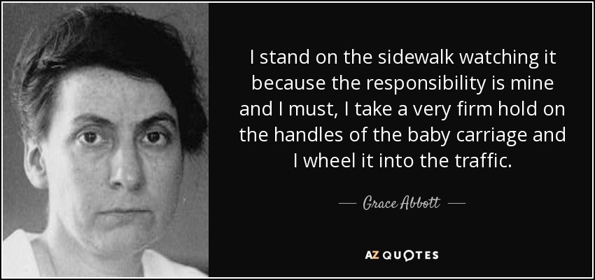 I stand on the sidewalk watching it because the responsibility is mine and I must, I take a very firm hold on the handles of the baby carriage and I wheel it into the traffic. - Grace Abbott