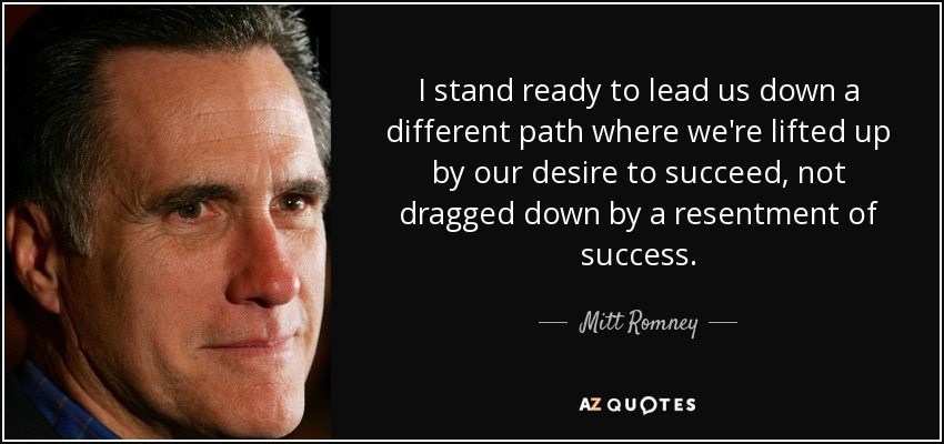 I stand ready to lead us down a different path where we're lifted up by our desire to succeed, not dragged down by a resentment of success. - Mitt Romney