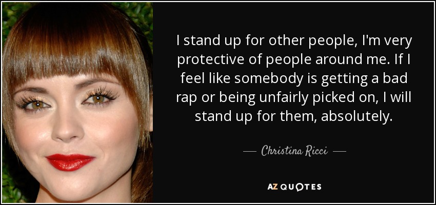 I stand up for other people, I'm very protective of people around me. If I feel like somebody is getting a bad rap or being unfairly picked on, I will stand up for them, absolutely. - Christina Ricci