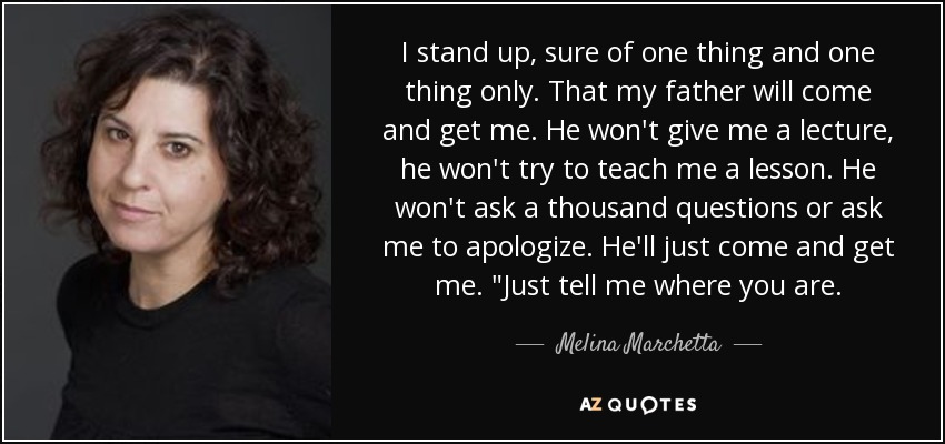 I stand up, sure of one thing and one thing only. That my father will come and get me. He won't give me a lecture, he won't try to teach me a lesson. He won't ask a thousand questions or ask me to apologize. He'll just come and get me. 