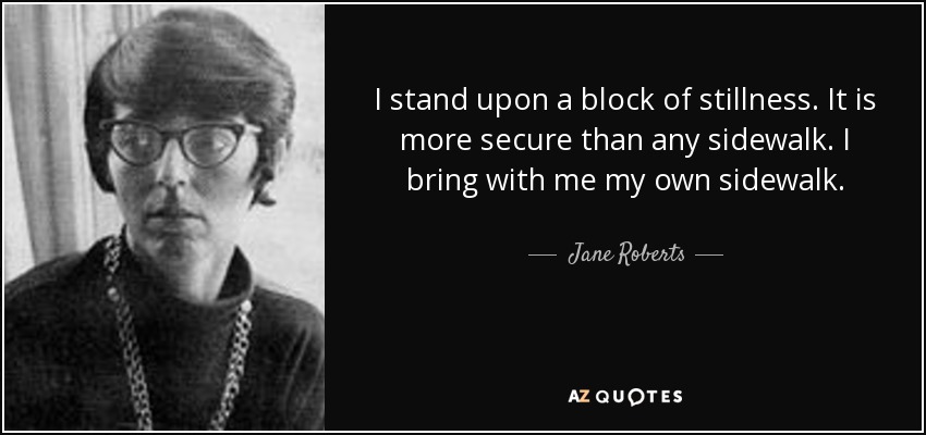 I stand upon a block of stillness. It is more secure than any sidewalk. I bring with me my own sidewalk. - Jane Roberts