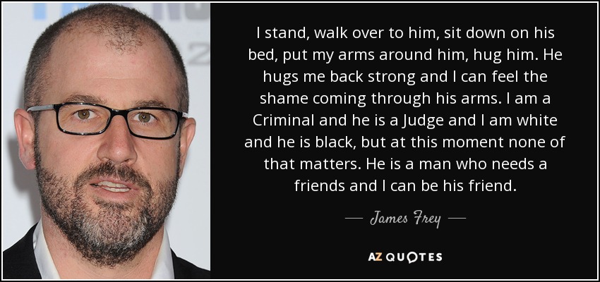 I stand, walk over to him, sit down on his bed, put my arms around him, hug him. He hugs me back strong and I can feel the shame coming through his arms. I am a Criminal and he is a Judge and I am white and he is black, but at this moment none of that matters. He is a man who needs a friends and I can be his friend. - James Frey