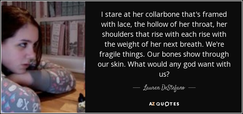 I stare at her collarbone that's framed with lace, the hollow of her throat, her shoulders that rise with each rise with the weight of her next breath. We're fragile things. Our bones show through our skin. What would any god want with us? - Lauren DeStefano