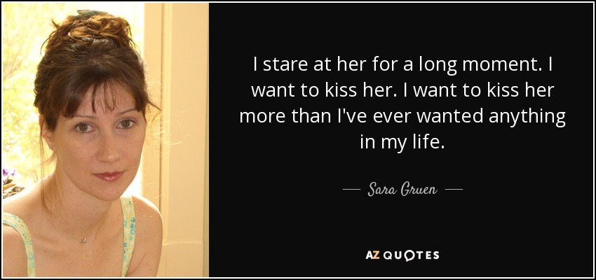 I stare at her for a long moment. I want to kiss her. I want to kiss her more than I've ever wanted anything in my life. - Sara Gruen