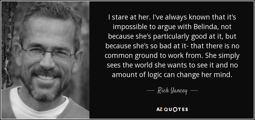 I stare at her. I've always known that it's impossible to argue with Belinda, not because she's particularly good at it, but because she's so bad at it- that there is no common ground to work from. She simply sees the world she wants to see it and no amount of logic can change her mind. - Rick Yancey