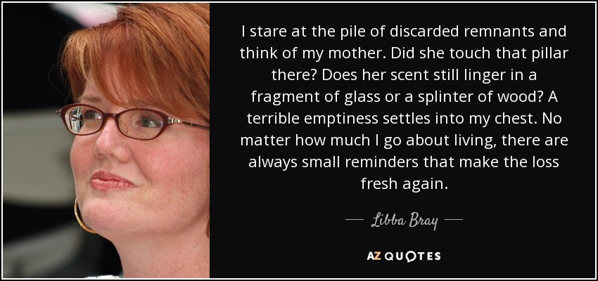 I stare at the pile of discarded remnants and think of my mother. Did she touch that pillar there? Does her scent still linger in a fragment of glass or a splinter of wood? A terrible emptiness settles into my chest. No matter how much I go about living, there are always small reminders that make the loss fresh again. - Libba Bray