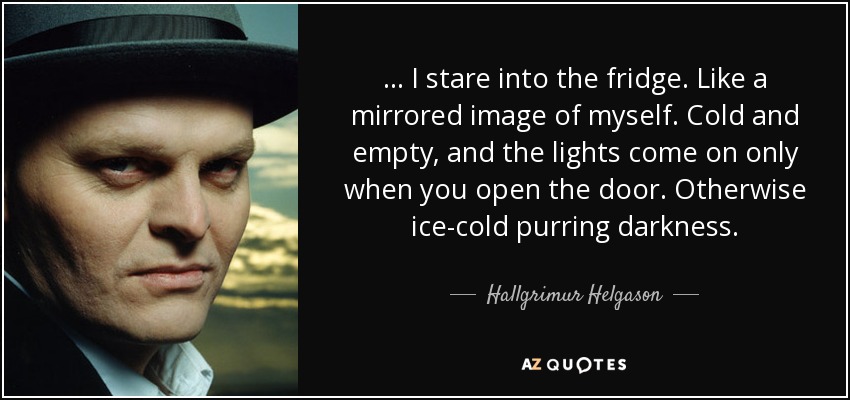... I stare into the fridge. Like a mirrored image of myself. Cold and empty, and the lights come on only when you open the door. Otherwise ice-cold purring darkness. - Hallgrimur Helgason
