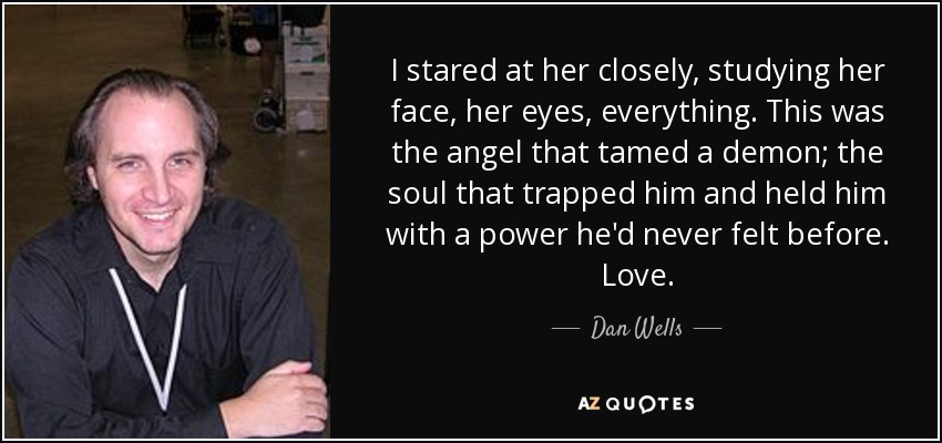 I stared at her closely, studying her face, her eyes, everything. This was the angel that tamed a demon; the soul that trapped him and held him with a power he'd never felt before. Love. - Dan Wells