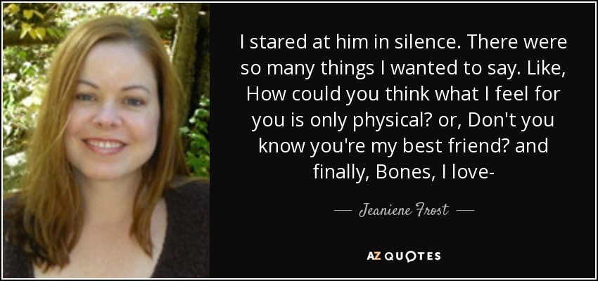 I stared at him in silence. There were so many things I wanted to say. Like, How could you think what I feel for you is only physical? or, Don't you know you're my best friend? and finally, Bones, I love- - Jeaniene Frost