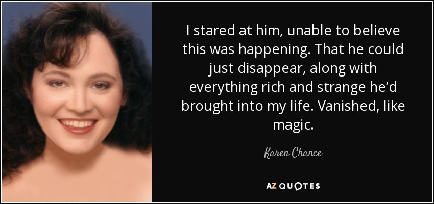 I stared at him, unable to believe this was happening. That he could just disappear, along with everything rich and strange he’d brought into my life. Vanished, like magic. - Karen Chance