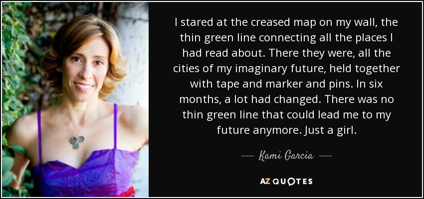 I stared at the creased map on my wall, the thin green line connecting all the places I had read about. There they were, all the cities of my imaginary future, held together with tape and marker and pins. In six months, a lot had changed. There was no thin green line that could lead me to my future anymore. Just a girl. - Kami Garcia