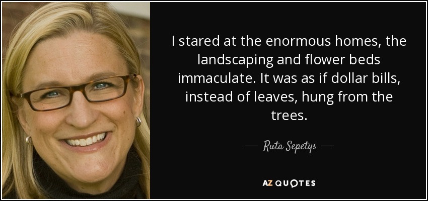 I stared at the enormous homes, the landscaping and flower beds immaculate. It was as if dollar bills, instead of leaves, hung from the trees. - Ruta Sepetys