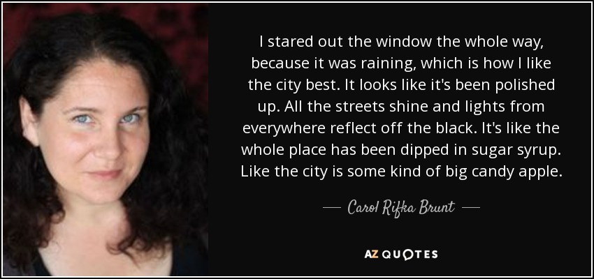 I stared out the window the whole way, because it was raining, which is how I like the city best. It looks like it's been polished up. All the streets shine and lights from everywhere reflect off the black. It's like the whole place has been dipped in sugar syrup. Like the city is some kind of big candy apple. - Carol Rifka Brunt