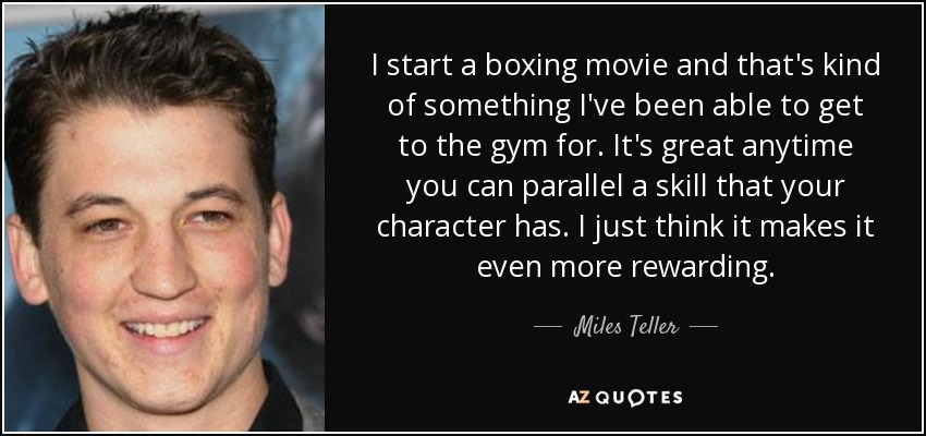 I start a boxing movie and that's kind of something I've been able to get to the gym for. It's great anytime you can parallel a skill that your character has. I just think it makes it even more rewarding. - Miles Teller