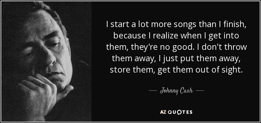 I start a lot more songs than I finish, because I realize when I get into them, they're no good. I don't throw them away, I just put them away, store them, get them out of sight. - Johnny Cash