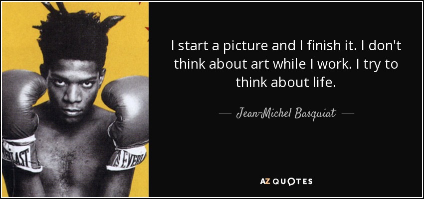 I start a picture and I finish it. I don't think about art while I work. I try to think about life. - Jean-Michel Basquiat