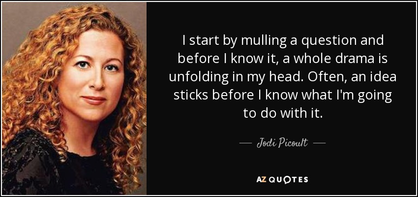I start by mulling a question and before I know it, a whole drama is unfolding in my head. Often, an idea sticks before I know what I'm going to do with it. - Jodi Picoult