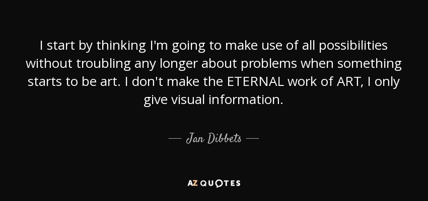 I start by thinking I'm going to make use of all possibilities without troubling any longer about problems when something starts to be art. I don't make the ETERNAL work of ART, I only give visual information. - Jan Dibbets