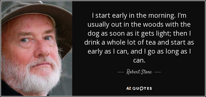 I start early in the morning. I'm usually out in the woods with the dog as soon as it gets light; then I drink a whole lot of tea and start as early as I can, and I go as long as I can. - Robert Stone