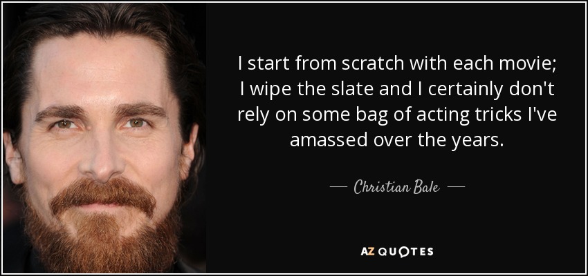 I start from scratch with each movie; I wipe the slate and I certainly don't rely on some bag of acting tricks I've amassed over the years. - Christian Bale