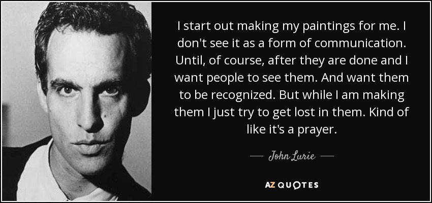 I start out making my paintings for me. I don't see it as a form of communication. Until, of course, after they are done and I want people to see them. And want them to be recognized. But while I am making them I just try to get lost in them. Kind of like it's a prayer. - John Lurie