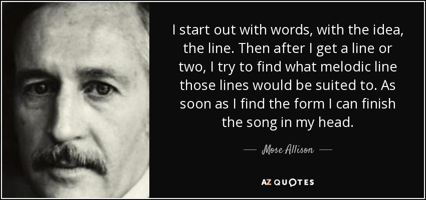 I start out with words, with the idea, the line. Then after I get a line or two, I try to find what melodic line those lines would be suited to. As soon as I find the form I can finish the song in my head. - Mose Allison