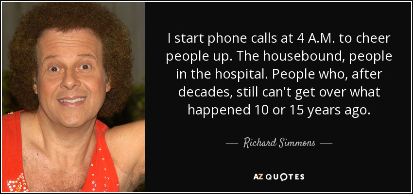 I start phone calls at 4 A.M. to cheer people up. The housebound, people in the hospital. People who, after decades, still can't get over what happened 10 or 15 years ago. - Richard Simmons