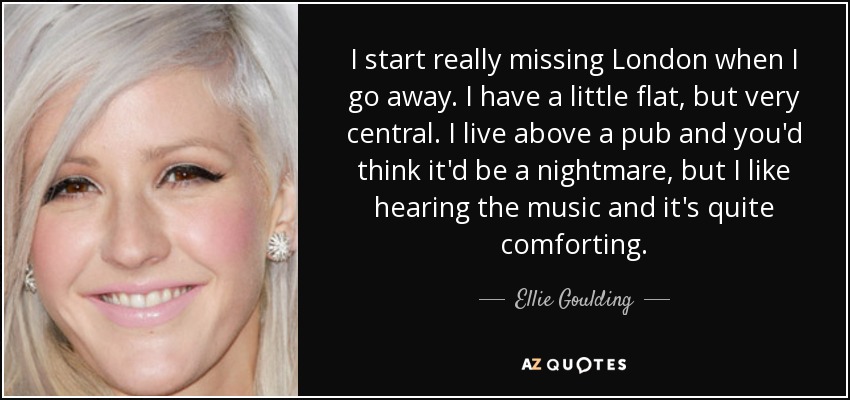 I start really missing London when I go away. I have a little flat, but very central. I live above a pub and you'd think it'd be a nightmare, but I like hearing the music and it's quite comforting. - Ellie Goulding