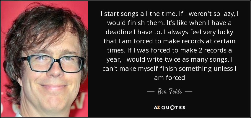 I start songs all the time. If I weren't so lazy, I would finish them. It's like when I have a deadline I have to. I always feel very lucky that I am forced to make records at certain times. If I was forced to make 2 records a year, I would write twice as many songs. I can't make myself finish something unless I am forced - Ben Folds