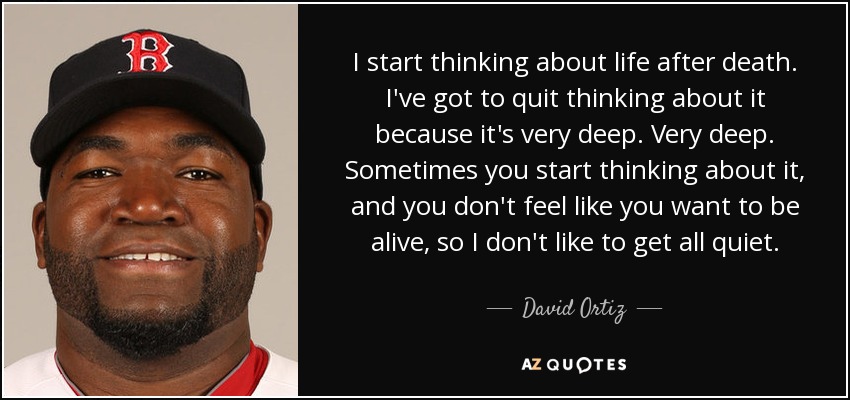 I start thinking about life after death. I've got to quit thinking about it because it's very deep. Very deep. Sometimes you start thinking about it, and you don't feel like you want to be alive, so I don't like to get all quiet. - David Ortiz