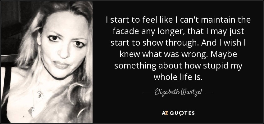 I start to feel like I can't maintain the facade any longer, that I may just start to show through. And I wish I knew what was wrong. Maybe something about how stupid my whole life is. - Elizabeth Wurtzel