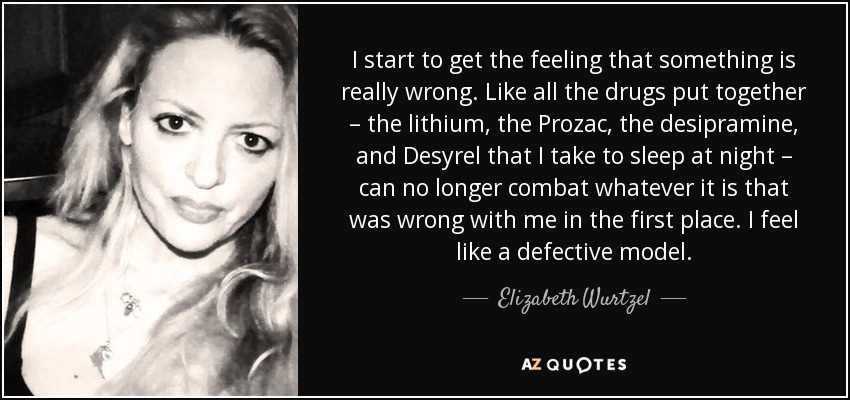 I start to get the feeling that something is really wrong. Like all the drugs put together – the lithium, the Prozac, the desipramine, and Desyrel that I take to sleep at night – can no longer combat whatever it is that was wrong with me in the first place. I feel like a defective model. - Elizabeth Wurtzel