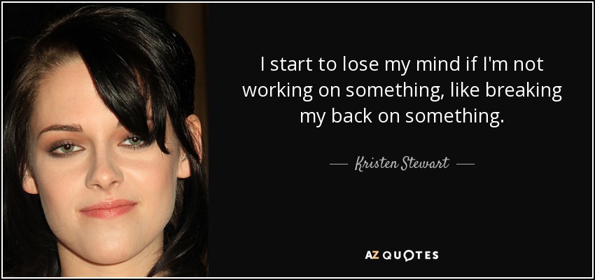 I start to lose my mind if I'm not working on something, like breaking my back on something. - Kristen Stewart