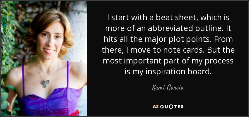 I start with a beat sheet, which is more of an abbreviated outline. It hits all the major plot points. From there, I move to note cards. But the most important part of my process is my inspiration board. - Kami Garcia