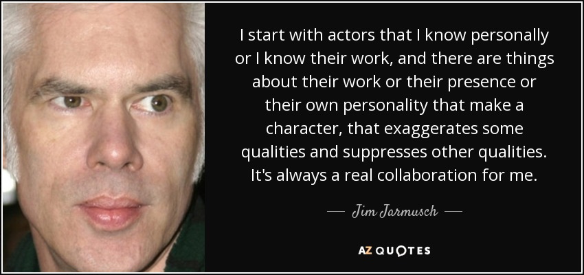 I start with actors that I know personally or I know their work, and there are things about their work or their presence or their own personality that make a character, that exaggerates some qualities and suppresses other qualities. It's always a real collaboration for me. - Jim Jarmusch