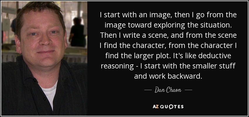 I start with an image, then I go from the image toward exploring the situation. Then I write a scene, and from the scene I find the character, from the character I find the larger plot. It's like deductive reasoning - I start with the smaller stuff and work backward. - Dan Chaon